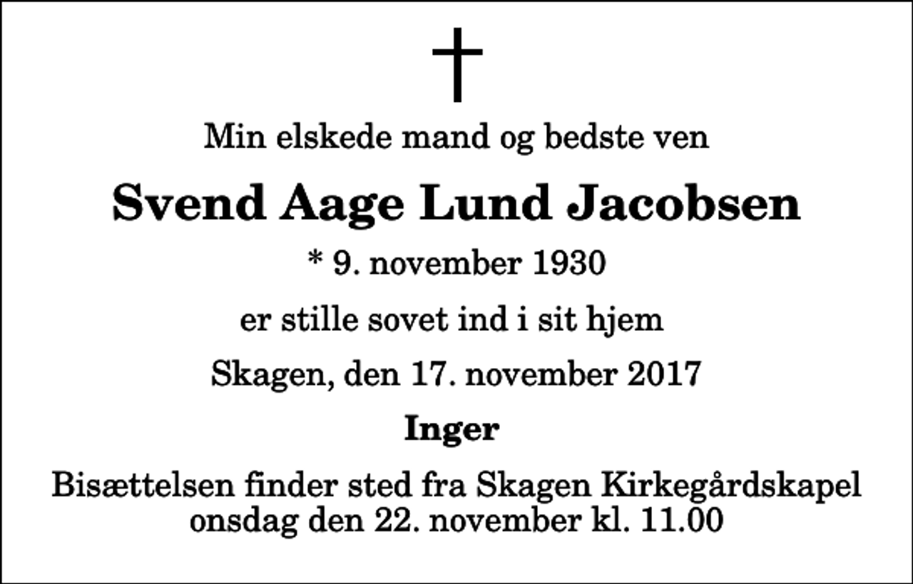 <p>Min elskede mand og bedste ven<br />Svend Aage Lund Jacobsen<br />* 9. november 1930<br />er stille sovet ind i sit hjem<br />Skagen, den 17. november 2017<br />Inger<br />Bisættelsen finder sted fra Skagen Kirkegårdskapel onsdag den 22. november kl. 11.00</p>