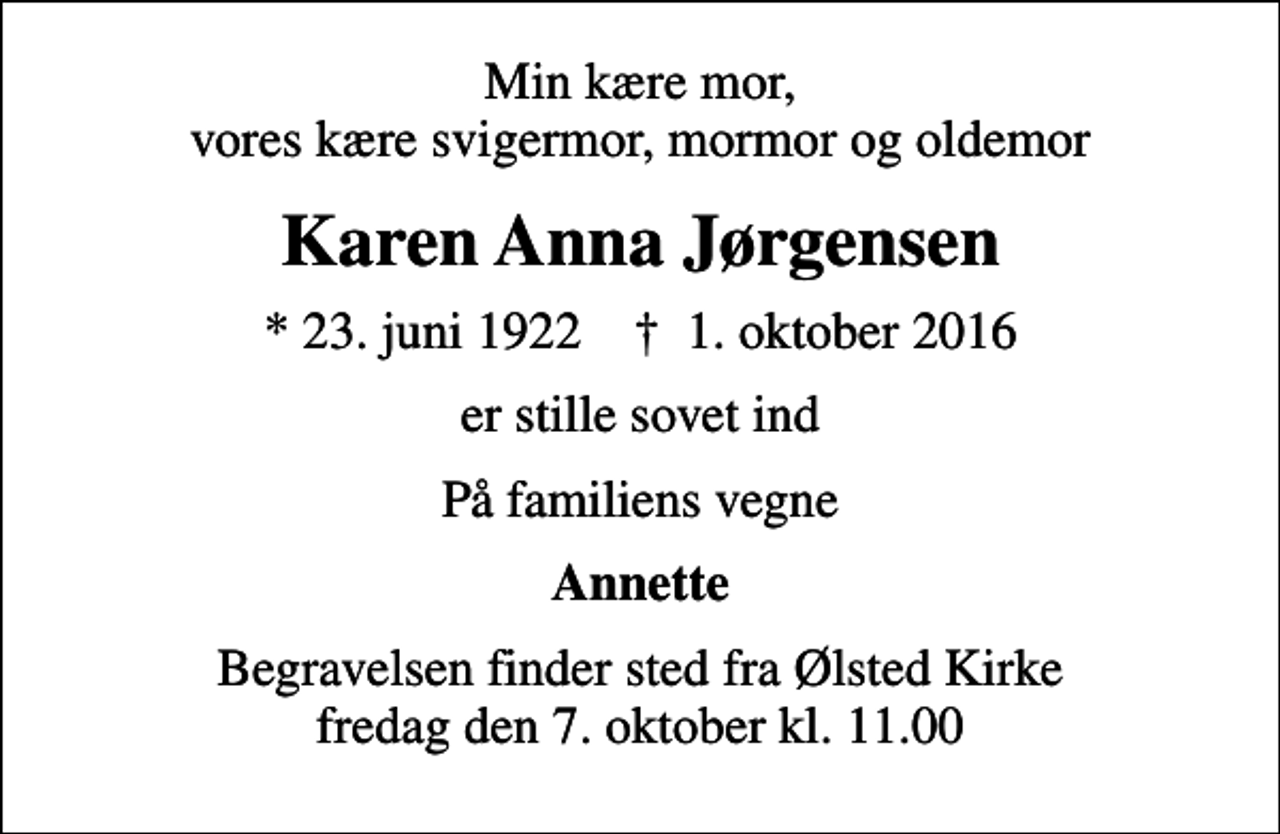 <p>Min kære mor, vores kære svigermor, mormor og oldemor<br />Karen Anna Jørgensen<br />* 23. juni 1922 ✝ 1. oktober 2016<br />er stille sovet ind<br />På familiens vegne<br />Annette<br />Begravelsen finder sted fra Ølsted Kirke fredag den 7. oktober kl. 11.00</p>