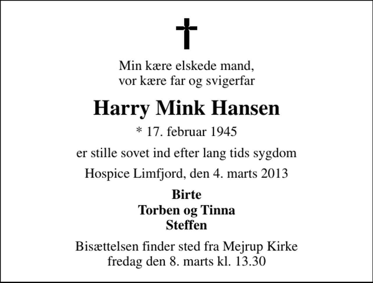 <p>Min kære elskede mand, vor kære far og svigerfar<br />Harry Mink Hansen<br />* 17. februar 1945<br />er stille sovet ind efter lang tids sygdom<br />Hospice Limfjord, den 4. marts 2013<br />Birte Torben og Tinna Steffen<br />Bisættelsen finder sted fra Mejrup Kirke fredag den 8. marts kl. 13.30</p>