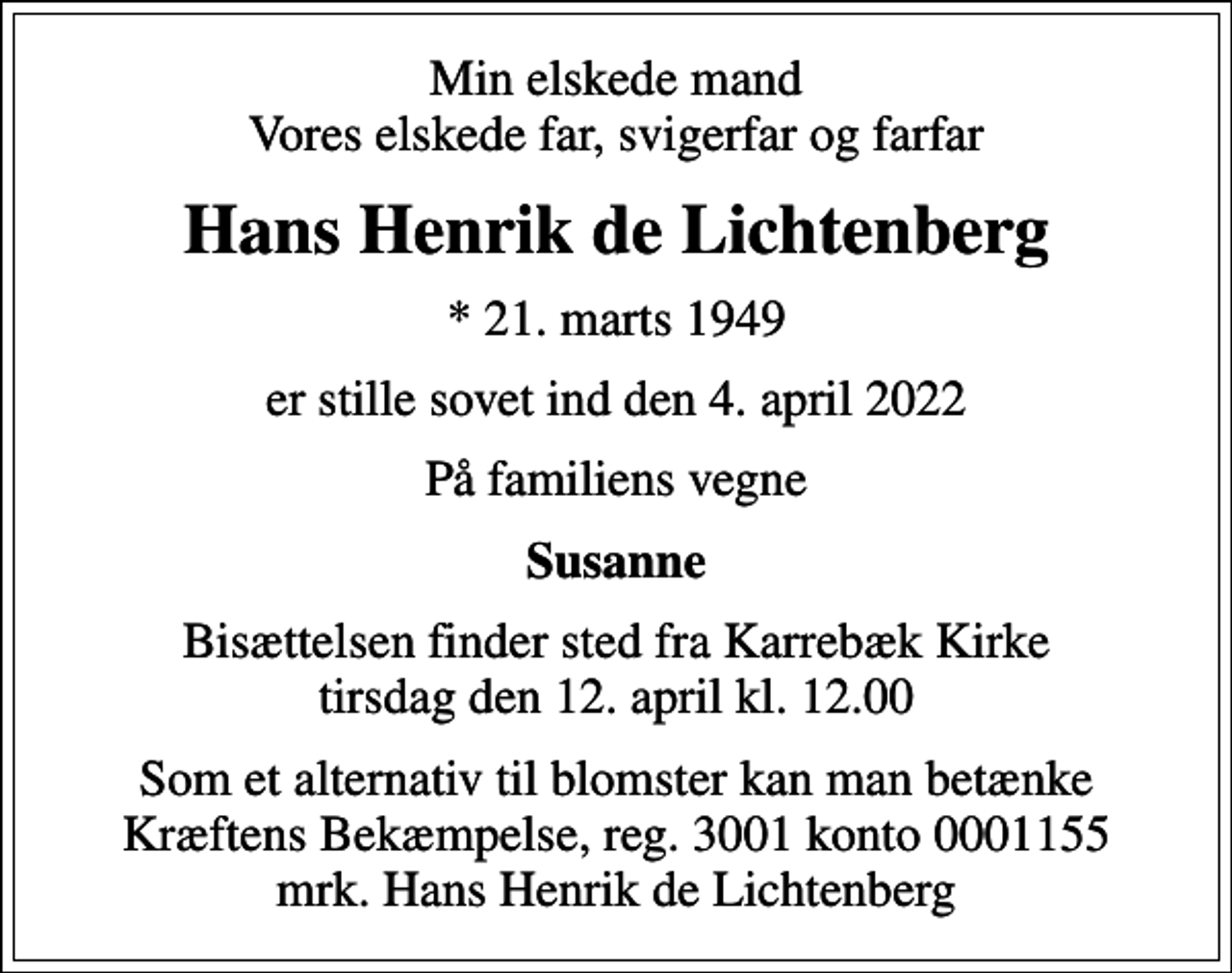 <p>Min elskede mand Vores elskede far, svigerfar og farfar<br />Hans Henrik de Lichtenberg<br />* 21. marts 1949<br />er stille sovet ind den 4. april 2022<br />På familiens vegne<br />Susanne<br />Bisættelsen finder sted fra Karrebæk Kirke tirsdag den 12. april kl. 12.00<br />Som et alternativ til blomster kan man betænke Kræftens Bekæmpelse, reg. 3001 konto 0001155 mrk. Hans Henrik de Lichtenberg<br />I stedet for evt. blomster kan man betænke<br />Kræftens Bekæmpelse reg.3001konto0001155mrk. Hans Henrik<br />de Lichtenberg</p>