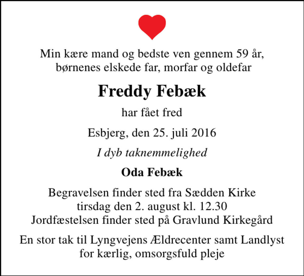 <p>Min kære mand og bedste ven gennem 59 år, børnenes elskede far, morfar og oldefar<br />Freddy Febæk<br />har fået fred<br />Esbjerg, den 25. juli 2016<br />I dyb taknemmelighed<br />Oda Febæk<br />Begravelsen finder sted fra Sædden Kirke tirsdag den 2. august kl. 12.30 Jordfæstelsen finder sted på Gravlund Kirkegård<br />En stor tak til Lyngvejens Ældrecenter samt Landlyst for kærlig, omsorgsfuld pleje</p>