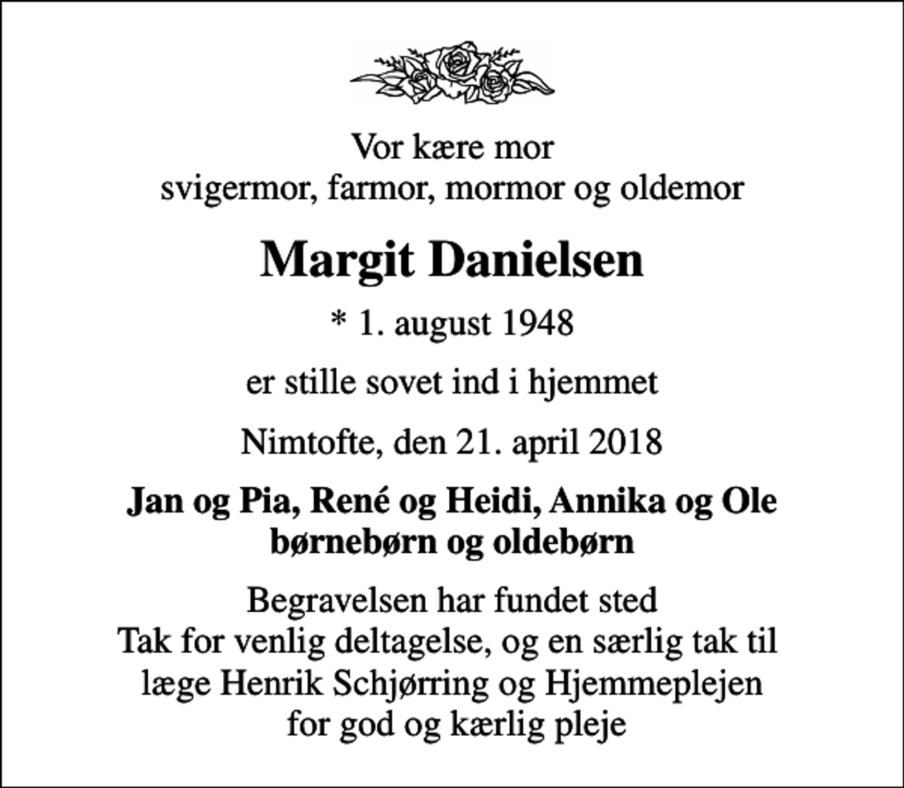 <p>Vor kære mor svigermor, farmor, mormor og oldemor<br />Margit Danielsen<br />* 1. august 1948<br />er stille sovet ind i hjemmet<br />Nimtofte, den 21. april 2018<br />Jan og Pia, René og Heidi, Annika og Ole børnebørn og oldebørn<br />Begravelsen har fundet sted Tak for venlig deltagelse, og en særlig tak til læge Henrik Schjørring og Hjemmeplejen for god og kærlig pleje</p>