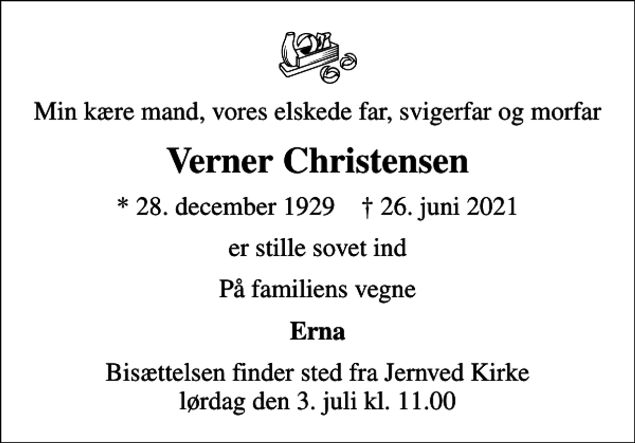 <p>Min kære mand, vores elskede far, svigerfar og morfar<br />Verner Christensen<br />* 28. december 1929 ✝ 26. juni 2021<br />er stille sovet ind<br />På familiens vegne<br />Erna<br />Bisættelsen finder sted fra Jernved Kirke lørdag den 3. juli kl. 11.00</p>