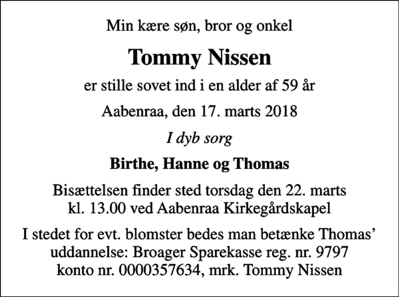 <p>Min kære søn, bror og onkel<br />Tommy Nissen<br />er stille sovet ind i en alder af 59 år<br />Aabenraa, den 17. marts 2018<br />I dyb sorg<br />Birthe, Hanne og Thomas<br />Bisættelsen finder sted torsdag den 22. marts kl. 13.00 ved Aabenraa Kirkegårdskapel<br />I stedet for evt. blomster bedes man betænke Thomas uddannelse: Broager Sparekasse reg. nr. 9797 konto nr. 0000357634, mrk. Tommy Nissen</p>