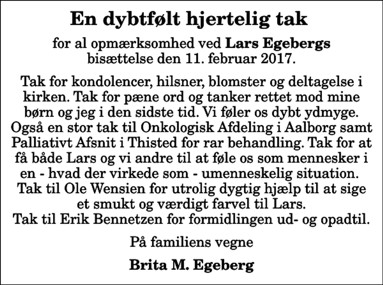 <p>En dybtfølt hjertelig tak<br />for al opmærksomhed ved <em>Lars Egebergs</em> bisættelse den 11. februar 2017.<br />Tak for kondolencer, hilsner, blomster og deltagelse i kirken. Tak for pæne ord og tanker rettet mod mine børn og jeg i den sidste tid. Vi føler os dybt ydmyge. Også en stor tak til Onkologisk Afdeling i Aalborg samt Palliativt Afsnit i Thisted for rar behandling. Tak for at få både Lars og vi andre til at føle os som mennesker i en - hvad der virkede som - umenneskelig situation. Tak til Ole Wensien for utrolig dygtig hjælp til at sige et smukt og værdigt farvel til Lars. Tak til Erik Bennetzen for formidlingen ud- og opadtil.<br />På familiens vegne<br />Brita M. Egeberg</p>