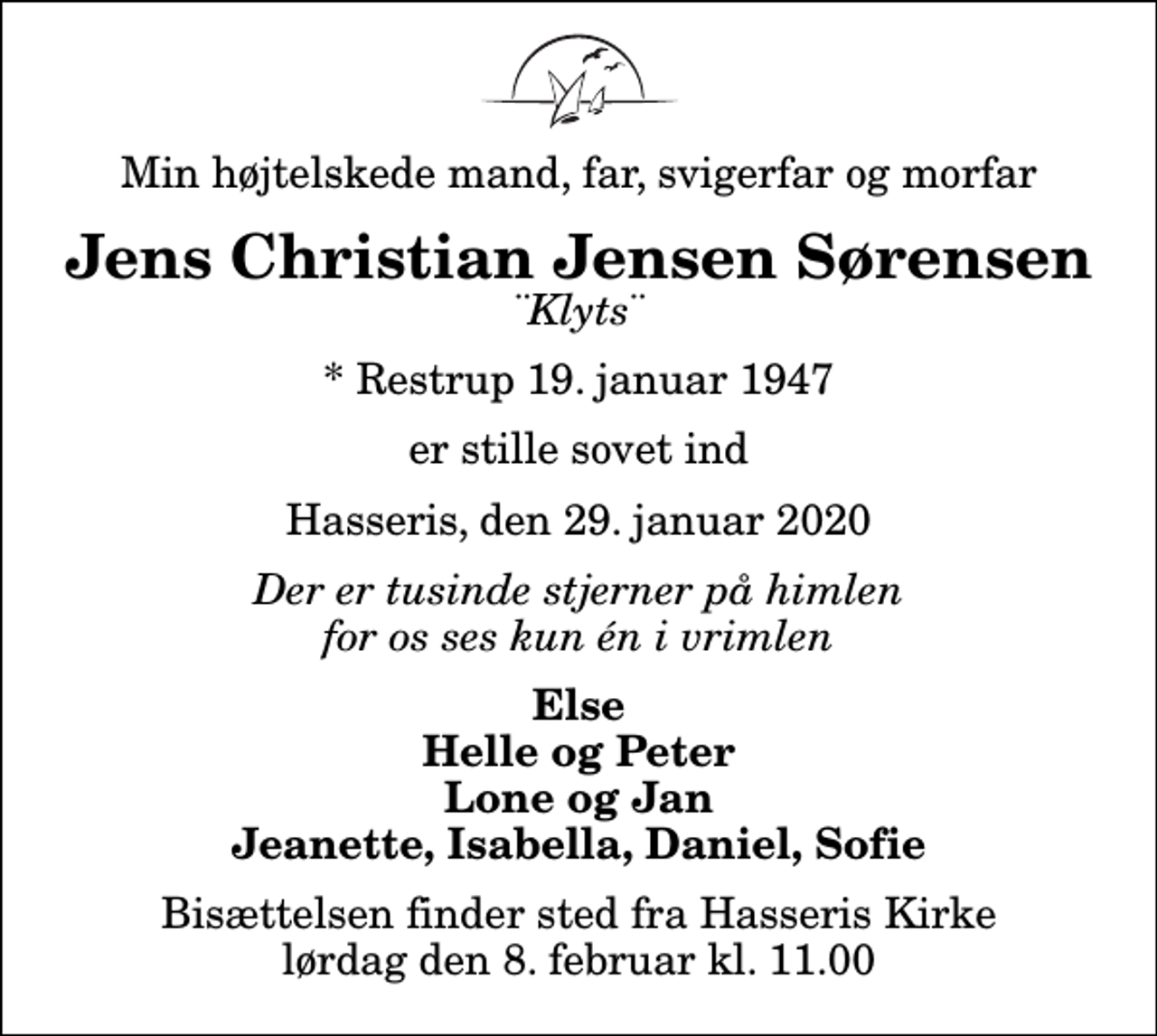<p>Min højtelskede mand, far, svigerfar og morfar<br />Jens Christian Jensen Sørensen<br />¨Klyts¨<br />* Restrup 19. januar 1947<br />er stille sovet ind<br />Hasseris, den 29. januar 2020<br />Der er tusinde stjerner på himlen for os ses kun én i vrimlen<br />Else Helle og Peter Lone og Jan Jeanette, Isabella, Daniel, Sofie<br />Bisættelsen finder sted fra Hasseris Kirke lørdag den 8. februar kl. 11.00</p>
