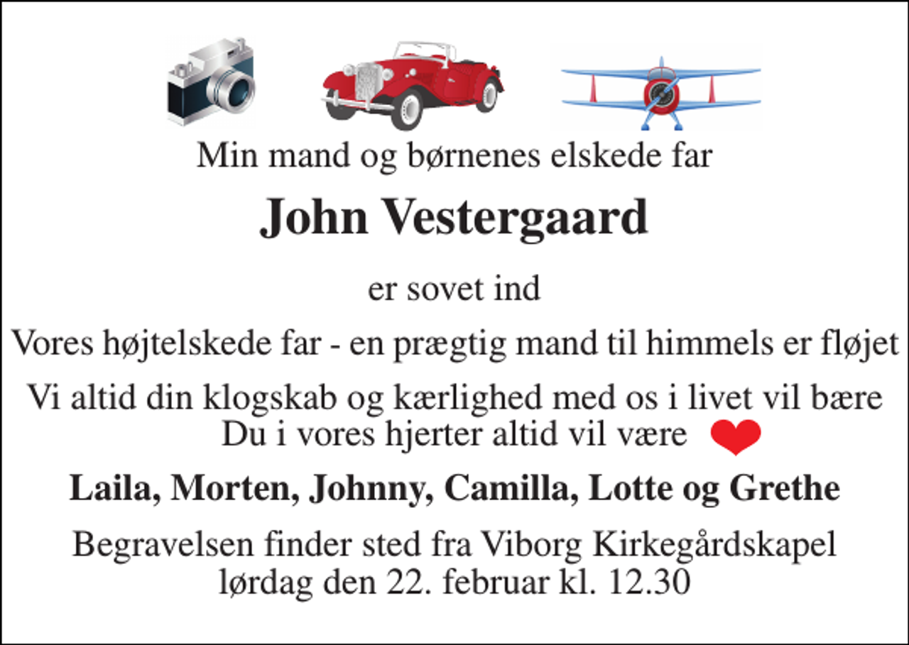 <p>Min mand og børnenes elskede far<br />John Vestergaard<br />er sovet ind<br />Vores højtelskede far - en prægtig mand til himmels er fløjet<br />Vi altid din klogskab og kærlighed med os i livet vil bære Du i vores hjerter altid vil være<br />Laila, Morten, Johnny, Camilla, Lotte og Grethe<br />Begravelsen​ finder sted fra Viborg Kirkegårdskapel​ lørdag den 22. februar​ kl. 12.30</p>