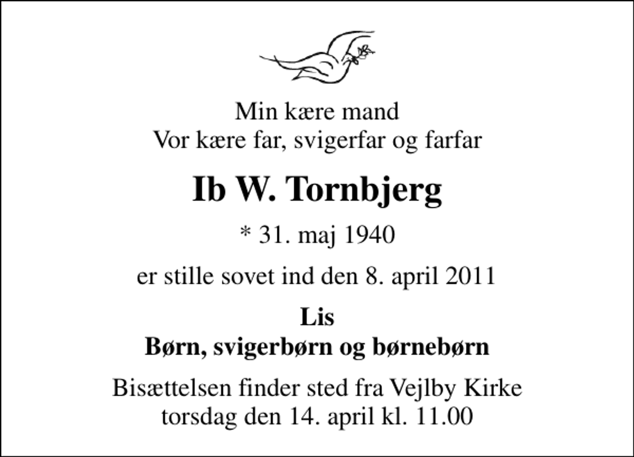 <p>Min kære mand Vor kære far, svigerfar og farfar<br />Ib W. Tornbjerg<br />* 31. maj 1940<br />er stille sovet ind den 8. april 2011<br />Lis Børn, svigerbørn og børnebørn<br />Bisættelsen finder sted fra Vejlby Kirke torsdag den 14. april kl. 11.00</p>