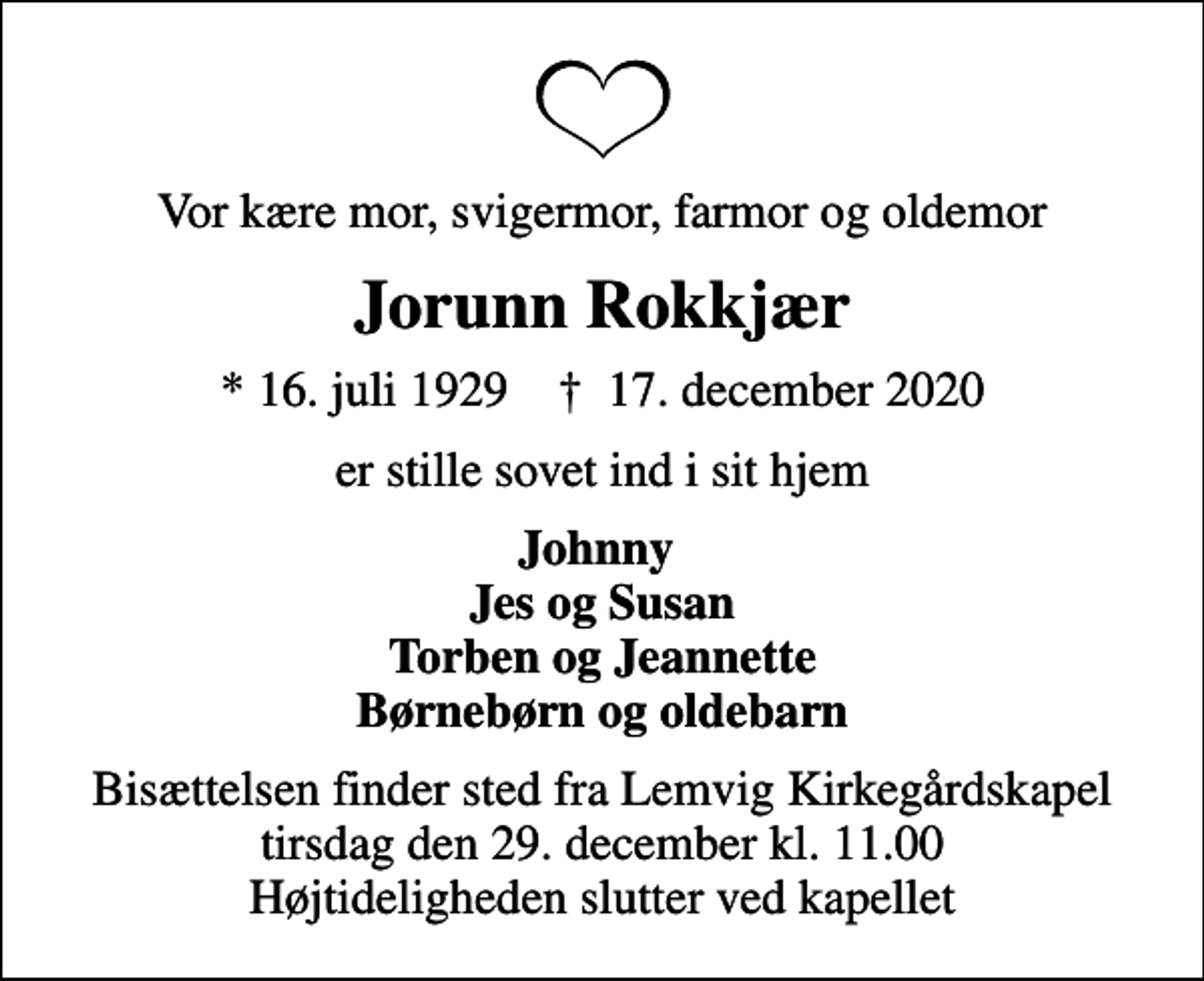 <p>Vor kære mor, svigermor, farmor og oldemor<br />Jorunn Rokkjær<br />* 16. juli 1929 ✝ 17. december 2020<br />er stille sovet ind i sit hjem<br />Johnny Jes og Susan Torben og Jeannette Børnebørn og oldebarn<br />Bisættelsen finder sted fra Lemvig Kirkegårdskapel tirsdag den 29. december kl. 11.00 Højtideligheden slutter ved kapellet</p>