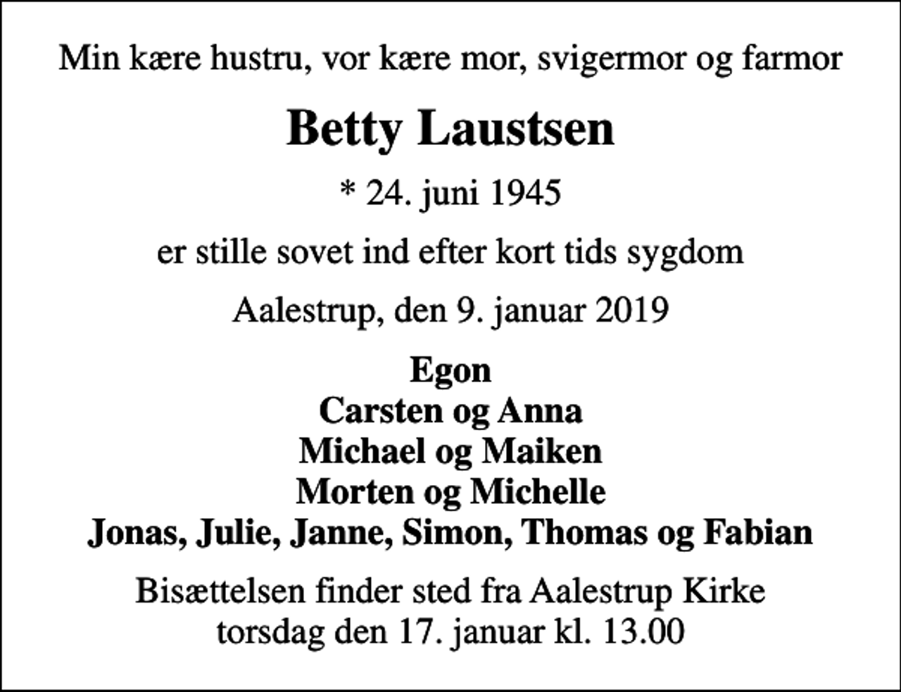 <p>Min kære hustru, vor kære mor, svigermor og farmor<br />Betty Laustsen<br />* 24. juni 1945<br />er stille sovet ind efter kort tids sygdom<br />Aalestrup, den 9. januar 2019<br />Egon Carsten og Anna Michael og Maiken Morten og Michelle Jonas, Julie, Janne, Simon, Thomas og Fabian<br />Bisættelsen finder sted fra Aalestrup Kirke torsdag den 17. januar kl. 13.00</p>