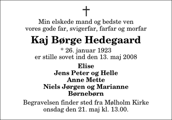 <p>Min elskede mand og bedste ven, vores gode far, svigerfar, farfar og morfar<br />Kaj Børge Hedegaard<br />* 26. januar 1923 er stille sovet ind den 13. maj 2008<br />Elise Jens Peter og Helle Anne Mette Niels Jørgen og Marianne Børnebørn<br />Begravelsen finder sted fra Mølholm Kirke, Vejle onsdag den 21. maj kl. 13.00</p>