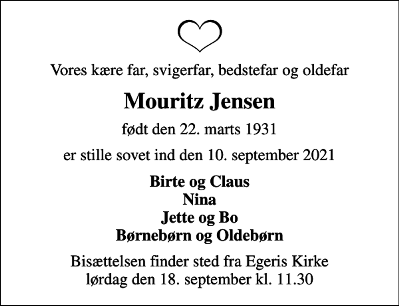 <p>Vores kære far, svigerfar, bedstefar og oldefar<br />Mouritz Jensen<br />født den 22. marts 1931<br />er stille sovet ind den 10. september 2021<br />Birte og Claus Nina Jette og Bo Børnebørn og Oldebørn<br />Bisættelsen finder sted fra Egeris Kirke lørdag den 18. september kl. 11.30</p>