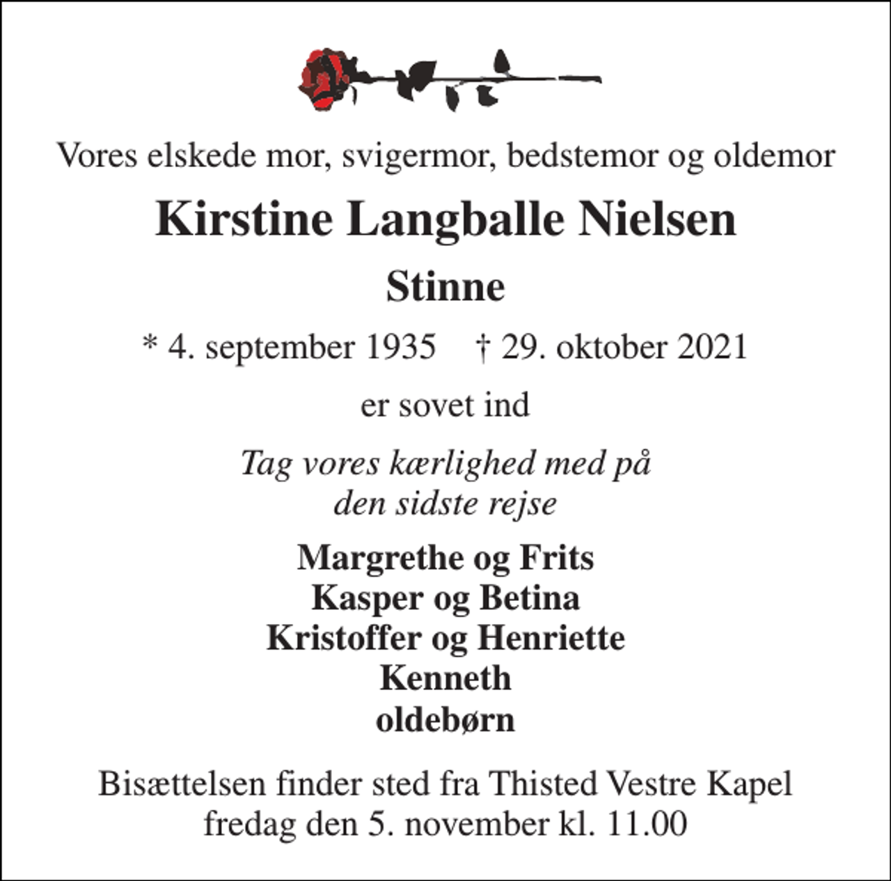 <p>Vores elskede mor, svigermor, bedstemor og oldemor<br />Kirstine Langballe Nielsen<br />Stinne<br />* 4. september 1935 † 29. oktober 2021<br />er sovet ind<br />Tag vores kærlighed med på den sidste rejse<br />Margrethe og Frits Kasper og Betina Kristoffer og Henriette Kenneth oldebørn<br />Bisættelsen finder sted fra Thisted Vestre Kapel fredag den 5. november kl. 11.00</p>