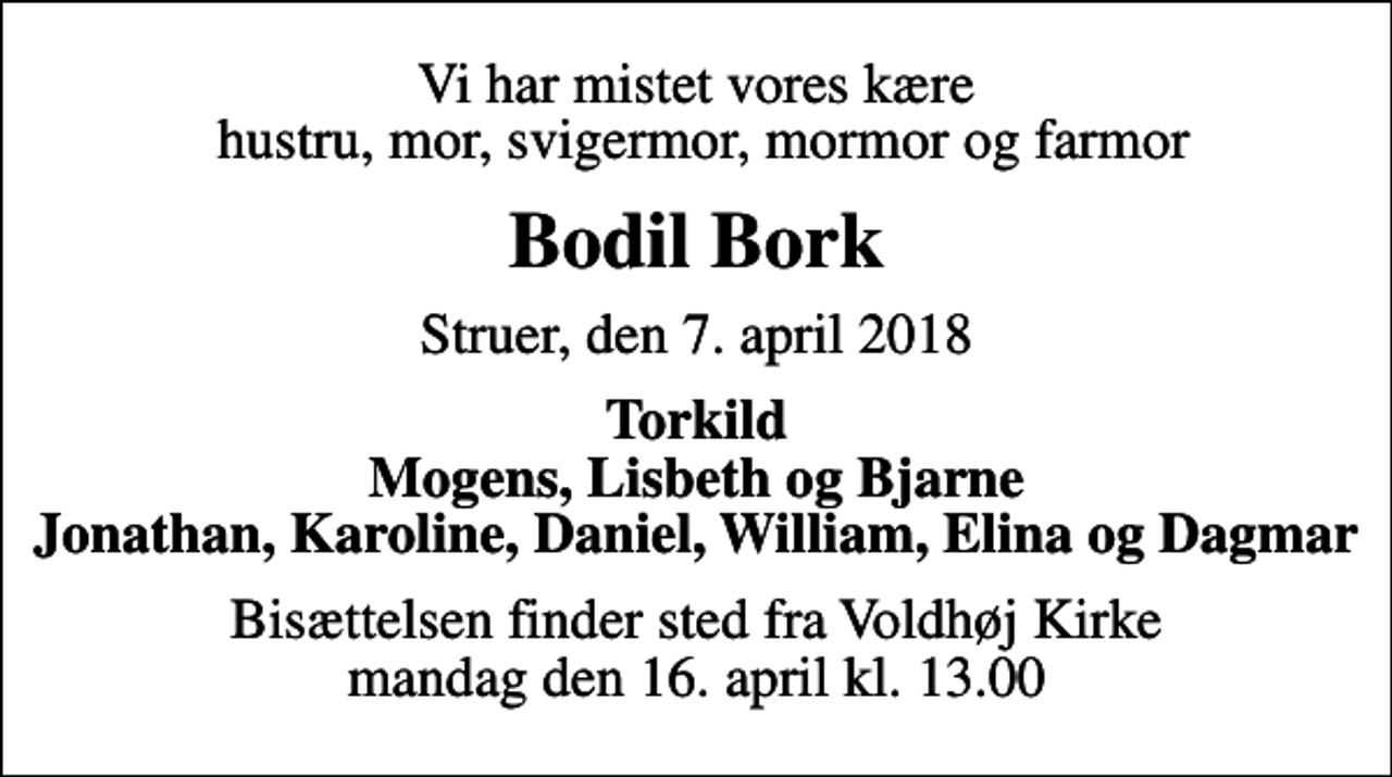 <p>Vi har mistet vores kære hustru, mor, svigermor, mormor og farmor<br />Bodil Bork<br />Struer, den 7. april 2018<br />Torkild Mogens, Lisbeth og Bjarne Jonathan, Karoline, Daniel, William, Elina og Dagmar<br />Bisættelsen finder sted fra Voldhøj Kirke mandag den 16. april kl. 13.00</p>