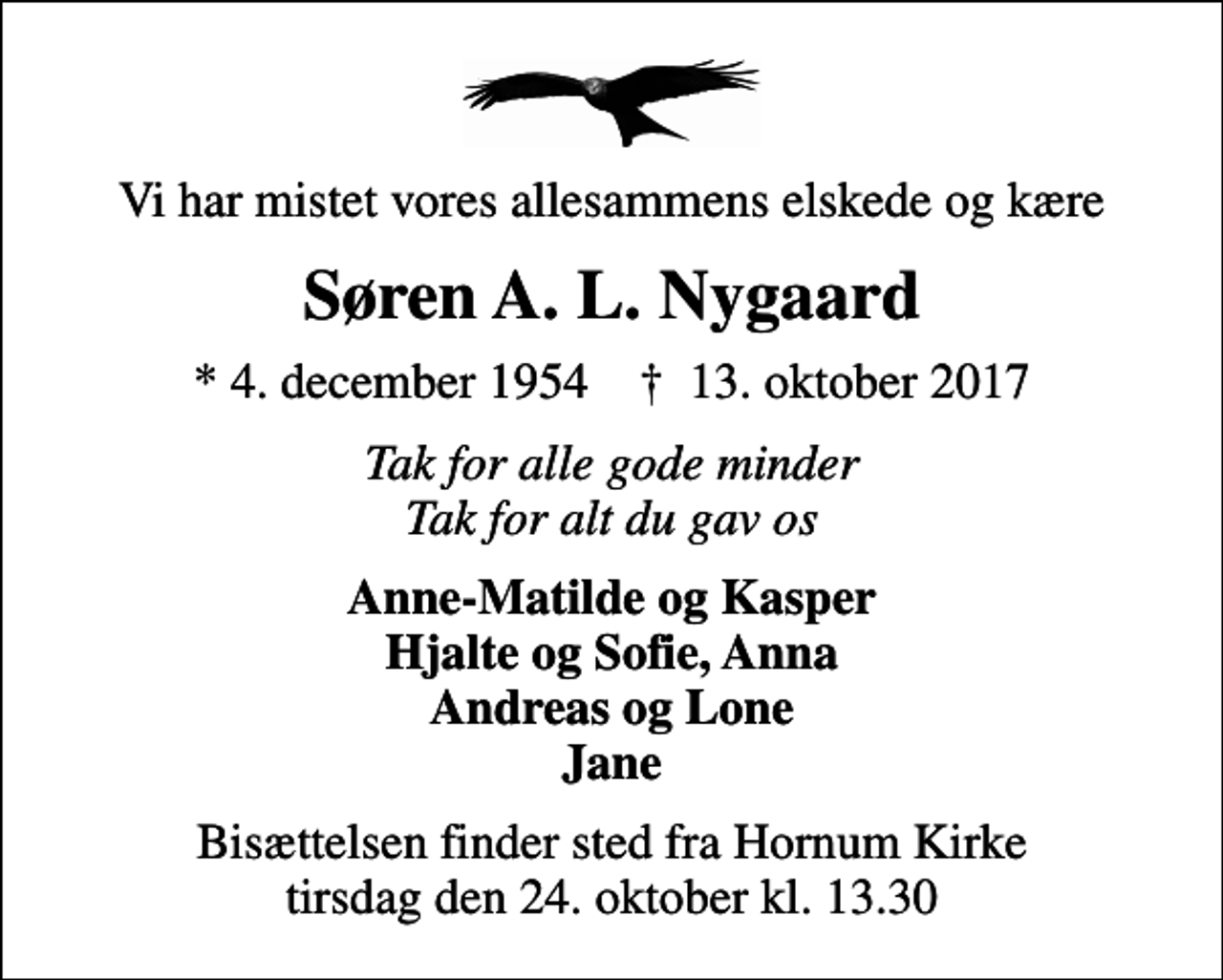 <p>Vi har mistet vores allesammens elskede og kære<br />Søren A. L. Nygaard<br />* 4. december 1954 ✝ 13. oktober 2017<br />Tak for alle gode minder Tak for alt du gav os<br />Anne-Matilde og Kasper Hjalte og Sofie, Anna Andreas og Lone Jane<br />Bisættelsen finder sted fra Hornum Kirke tirsdag den 24. oktober kl. 13.30</p>