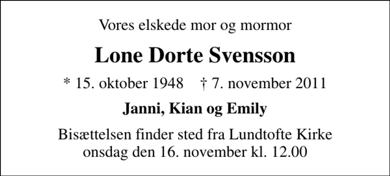 <p>Vores elskede mor og mormor<br />Lone Dorte Svensson<br />* 15. oktober 1948 ✝ 7. november 2011<br />Janni, Kian og Emily<br />Bisættelsen finder sted fra Lundtofte Kirke onsdag den 16. november kl. 12.00</p>