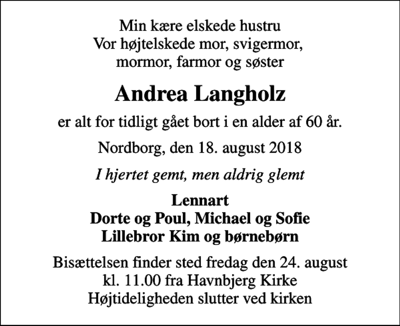 <p>Min kære elskede hustru Vor højtelskede mor, svigermor, mormor, farmor og søster<br />Andrea Langholz<br />er alt for tidligt gået bort i en alder af 60 år.<br />Nordborg, den 18. august 2018<br />I hjertet gemt, men aldrig glemt<br />Lennart Dorte og Poul, Michael og Sofie Lillebror Kim og børnebørn<br />Bisættelsen finder sted fredag den 24. august kl. 11.00 fra Havnbjerg Kirke Højtideligheden slutter ved kirken</p>