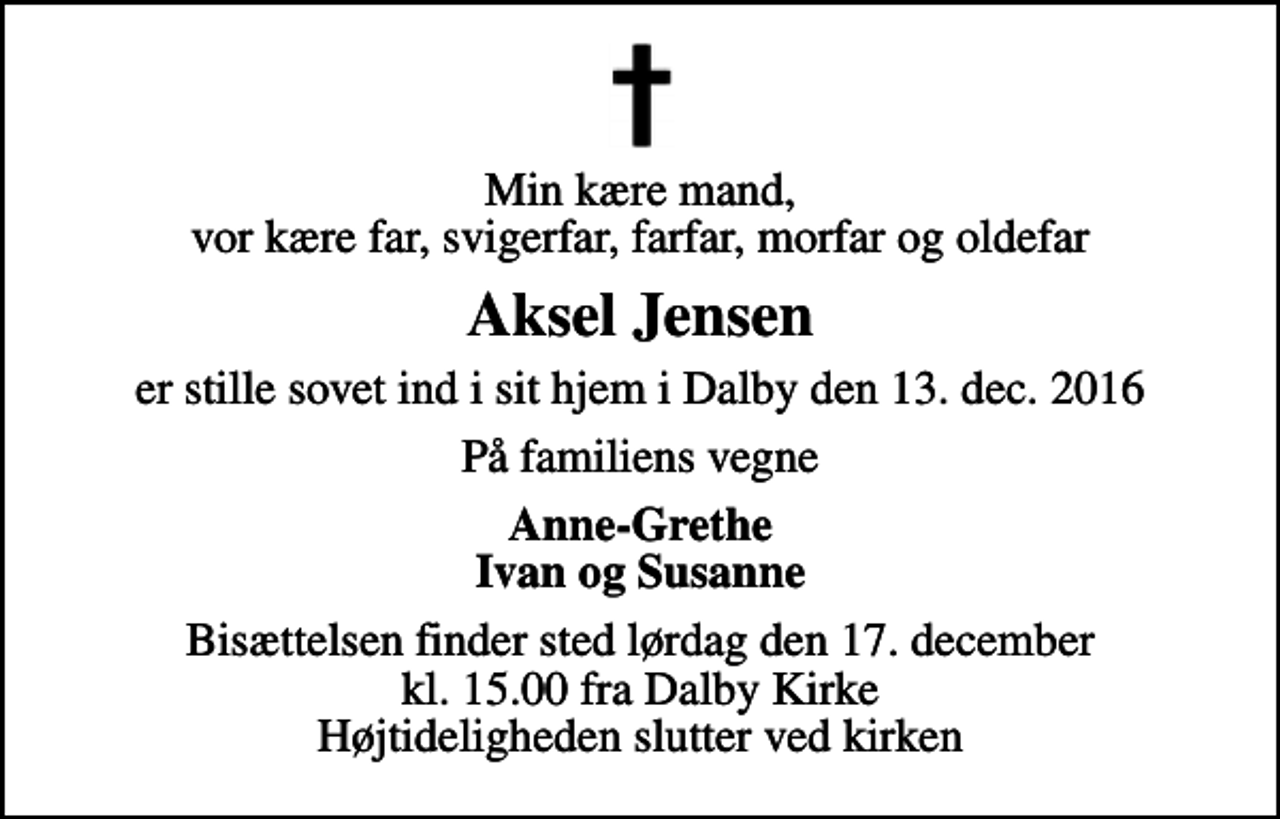 <p>Min kære mand, vor kære far, svigerfar, farfar, morfar og oldefar<br />Aksel Jensen<br />er stille sovet ind i sit hjem i Dalby den 13. dec. 2016<br />På familiens vegne<br />Anne-Grethe Ivan og Susanne<br />Bisættelsen finder sted lørdag den 17. december kl. 15.00 fra Dalby Kirke Højtideligheden slutter ved kirken</p>