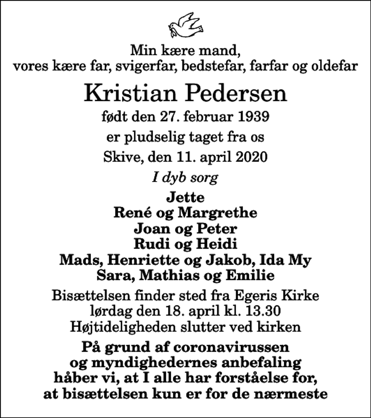 <p>Min kære mand, vores kære far, svigerfar, bedstefar, farfar og oldefar<br />Kristian Pedersen<br />født den 27. februar 1939<br />er pludselig taget fra os<br />Skive, den 11. april 2020<br />I dyb sorg<br />Jette René og Margrethe Joan og Peter Rudi og Heidi Mads, Henriette og Jakob, Ida My Sara, Mathias og Emilie<br />Bisættelsen finder sted fra Egeris Kirke lørdag den 18. april kl. 13.30 Højtideligheden slutter ved kirken<br />På grund af coronavirussen og myndighedernes anbefaling håber vi, at I alle har forståelse for, at bisættelsen kun er for de nærmeste</p>
