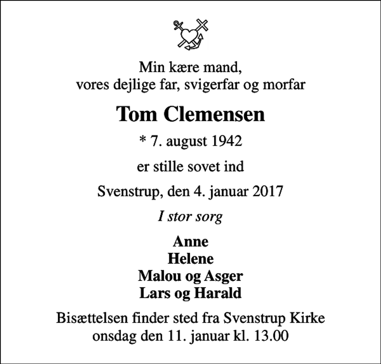 <p>Min kære mand, vores dejlige far, svigerfar og morfar<br />Tom Clemensen<br />* 7. august 1942<br />er stille sovet ind<br />Svenstrup, den 4. januar 2017<br />I stor sorg<br />Anne Helene Malou og Asger Lars og Harald<br />Bisættelsen finder sted fra Svenstrup Kirke onsdag den 11. januar kl. 13.00</p>