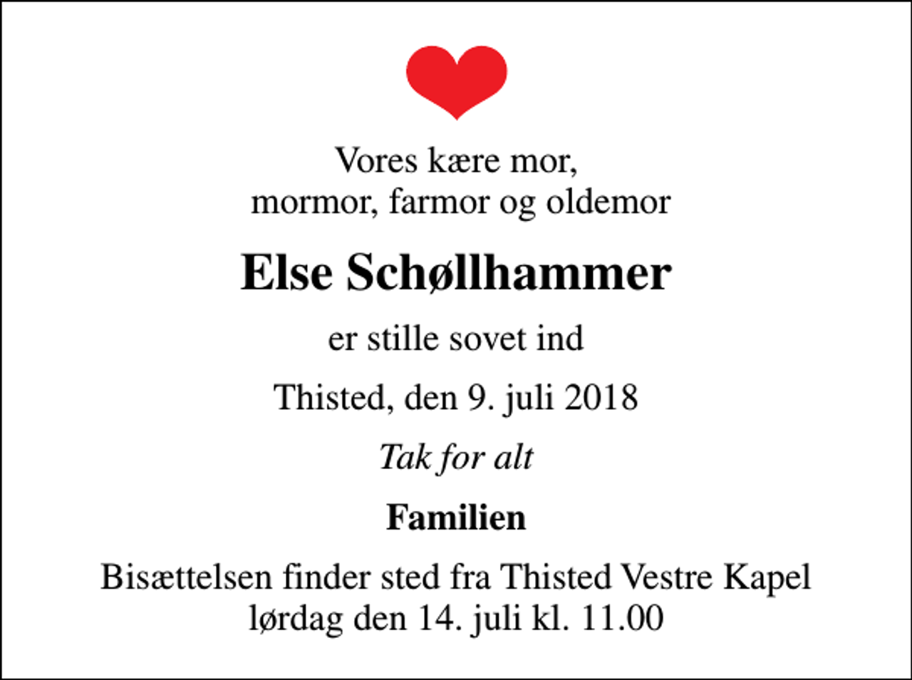 <p>Vores kære mor, mormor, farmor og oldemor<br />Else Schøllhammer<br />er stille sovet ind<br />Thisted, den 9. juli 2018<br />Tak for alt<br />Familien<br />Bisættelsen finder sted fra Thisted Vestre Kapel lørdag den 14. juli kl. 11.00</p>