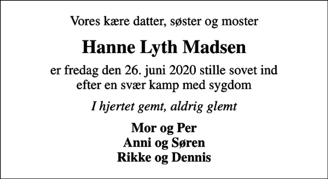 <p>Vores kære datter, søster og moster<br />Hanne Lyth Madsen<br />er fredag den 26. juni 2020 stille sovet ind efter en svær kamp med sygdom<br />I hjertet gemt, aldrig glemt<br />Mor og Per Anni og Søren Rikke og Dennis</p>
