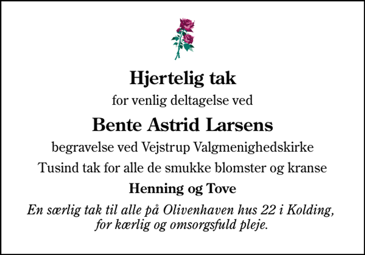 <p>Hjertelig tak<br />for venlig deltagelse ved<br />Bente Astrid Larsens<br />begravelse ved Vejstrup Valgmenighedskirke<br />Tusind tak for alle de smukke blomster og kranse<br />Henning og Tove<br />En særlig tak til alle på Olivenhaven hus 22 i Kolding, for kærlig og omsorgsfuld pleje.</p>
