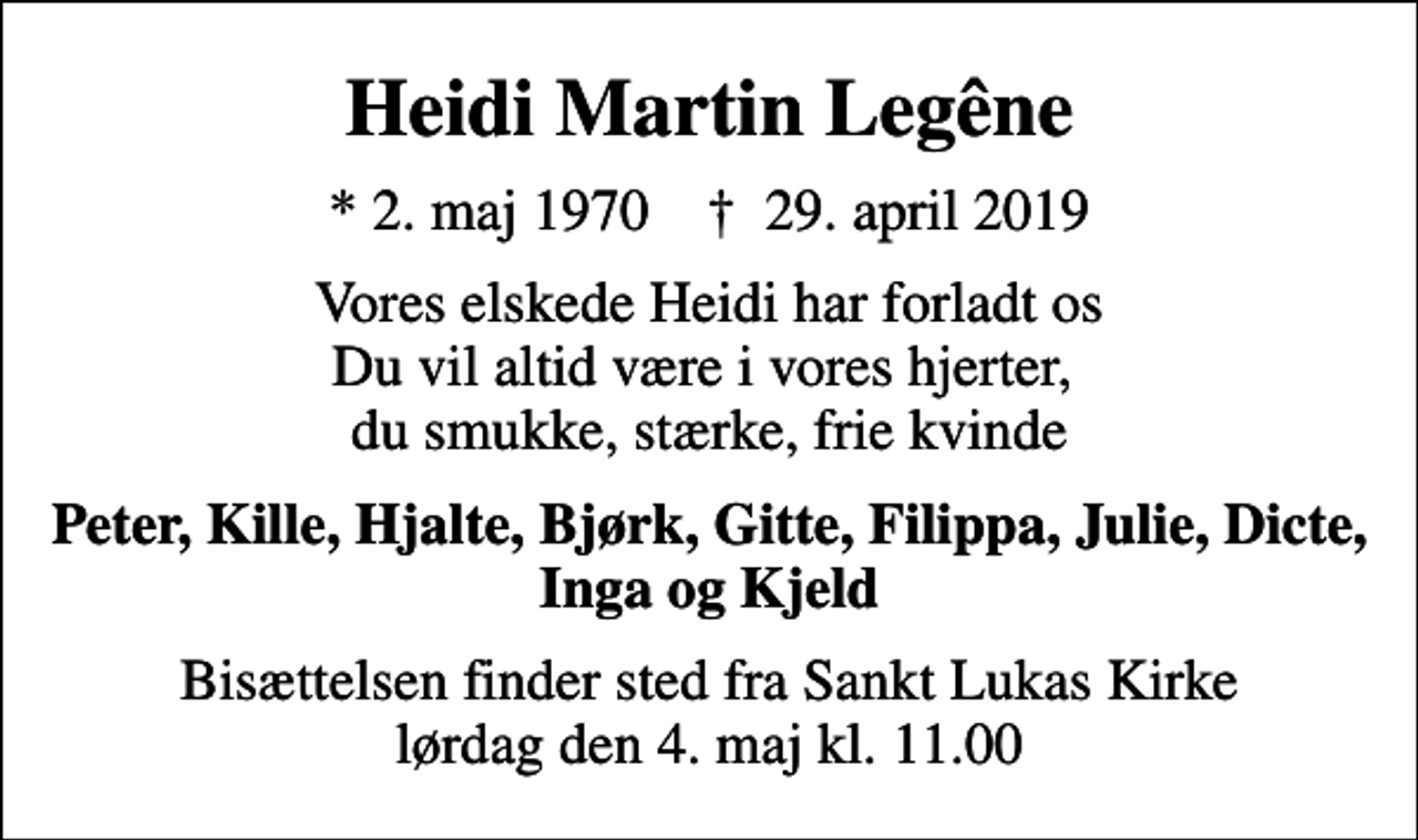 <p>Heidi Martin Legêne<br />* 2. maj 1970 ✝ 29. april 2019<br />Vores elskede Heidi har forladt os Du vil altid være i vores hjerter, du smukke, stærke, frie kvinde<br />Peter, Kille, Hjalte, Bjørk, Gitte, Filippa, Julie, Dicte, Inga og Kjeld<br />Bisættelsen finder sted fra Sankt Lukas Kirke lørdag den 4. maj kl. 11.00</p>