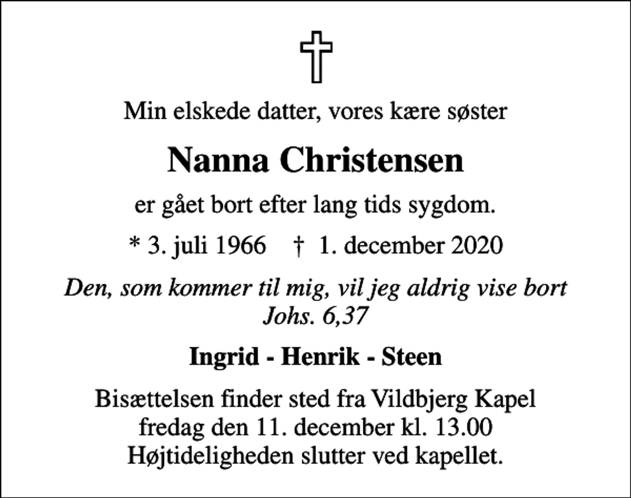 <p>Min elskede datter, vores kære søster<br />Nanna Christensen<br />er gået bort efter lang tids sygdom.<br />* 3. juli 1966 ✝ 1. december 2020<br />Den, som kommer til mig, vil jeg aldrig vise bort Johs. 6,37<br />Ingrid - Henrik - Steen<br />Bisættelsen finder sted fra Vildbjerg Kapel fredag den 11. december kl. 13.00 Højtideligheden slutter ved kapellet.</p>