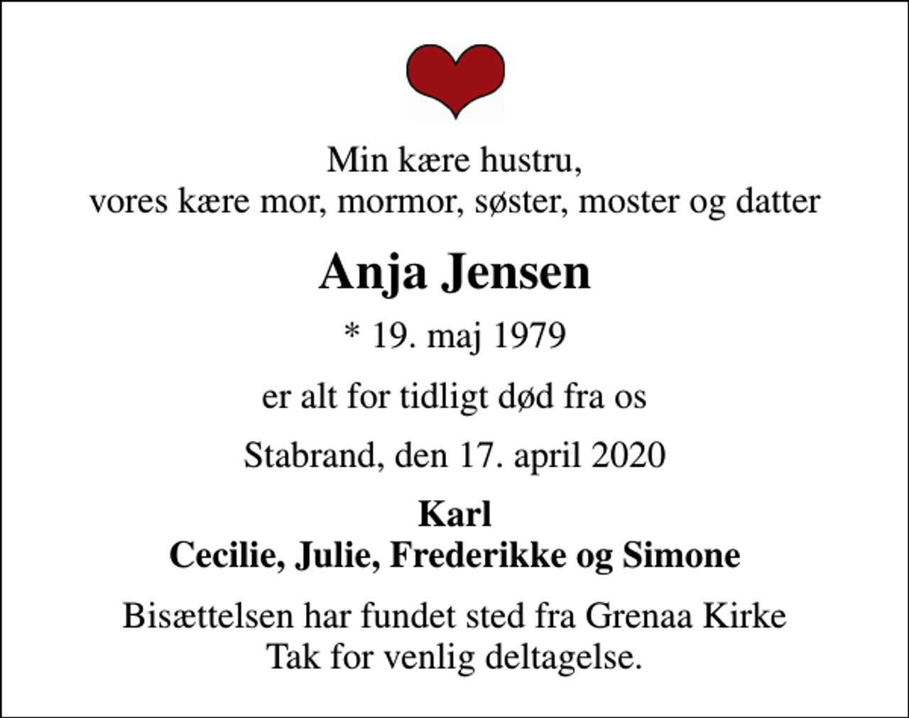 <p>Min kære hustru, vores kære mor, mormor, søster, moster og datter<br />Anja Jensen<br />* 19. maj 1979<br />er alt for tidligt død fra os<br />Stabrand, den 17. april 2020<br />Karl Cecilie, Julie, Frederikke og Simone<br />Bisættelsen har fundet sted fra Grenaa Kirke Tak for venlig deltagelse.</p>