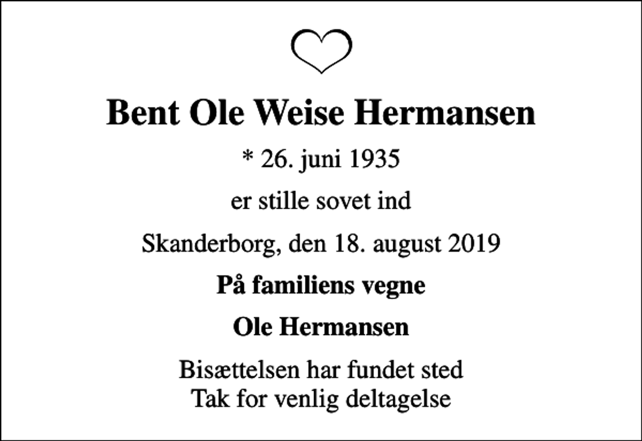 <p>Bent Ole Weise Hermansen<br />* 26. juni 1935<br />er stille sovet ind<br />Skanderborg, den 18. august 2019<br />På familiens vegne<br />Ole Hermansen<br />Bisættelsen har fundet sted Tak for venlig deltagelse</p>