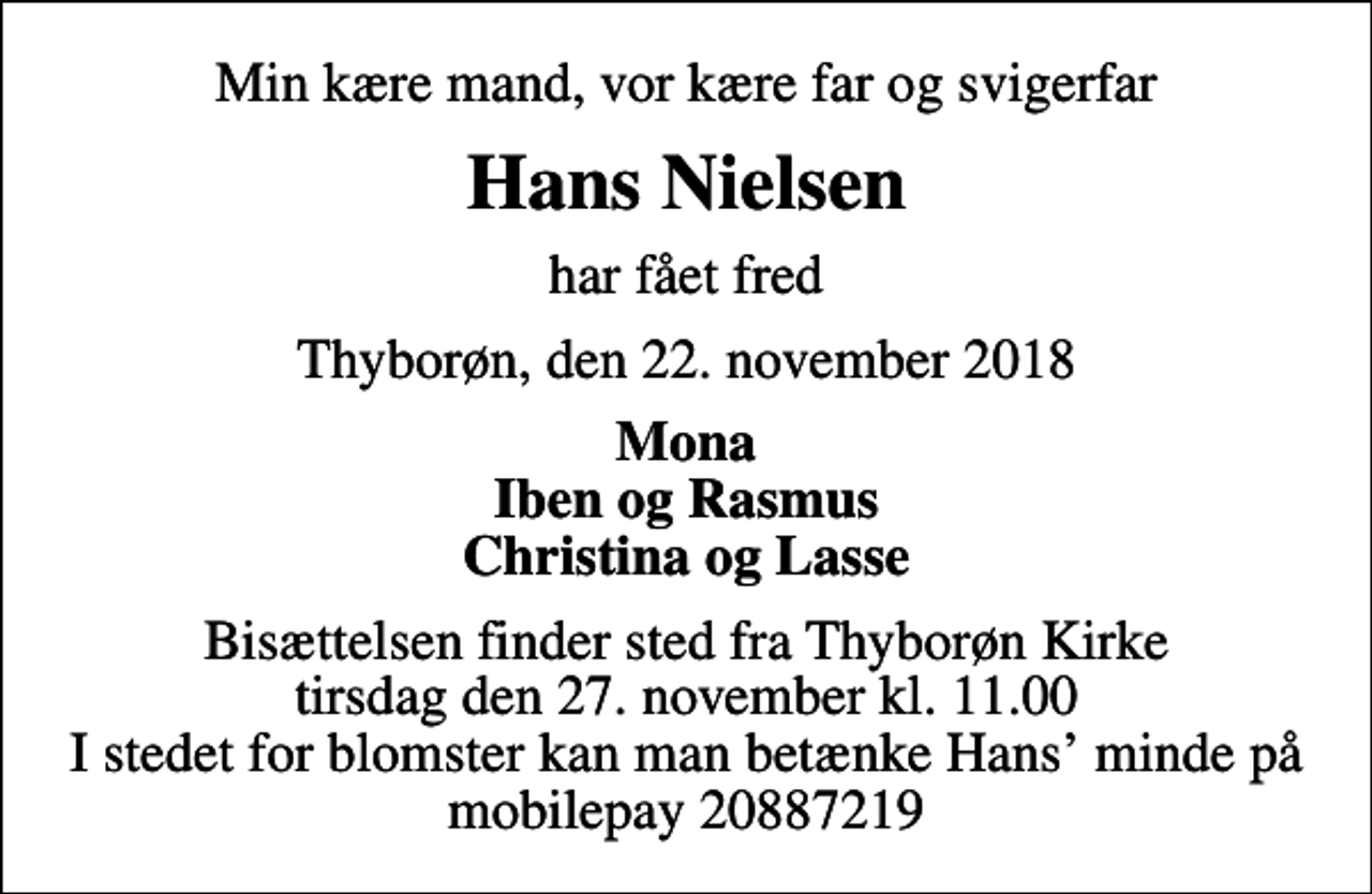 <p>Min kære mand, vor kære far og svigerfar<br />Hans Nielsen<br />har fået fred<br />Thyborøn, den 22. november 2018<br />Mona Iben og Rasmus Christina og Lasse<br />Bisættelsen finder sted fra Thyborøn Kirke tirsdag den 27. november kl. 11.00 I stedet for blomster kan man betænke Hans minde på mobilepay 20887219</p>