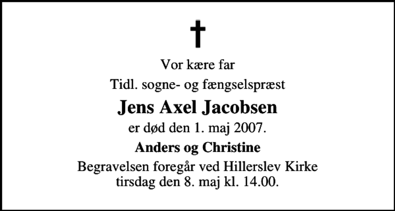 <p>Vor kære far<br />Tidl. sogne- og fængselspræst<br />Jens Axel Jacobsen<br />er død den 1. maj 2007.<br />Anders og Christine<br />Begravelsen foregår ved Hillerslev Kirke tirsdag den 8. maj kl. 14.00</p>