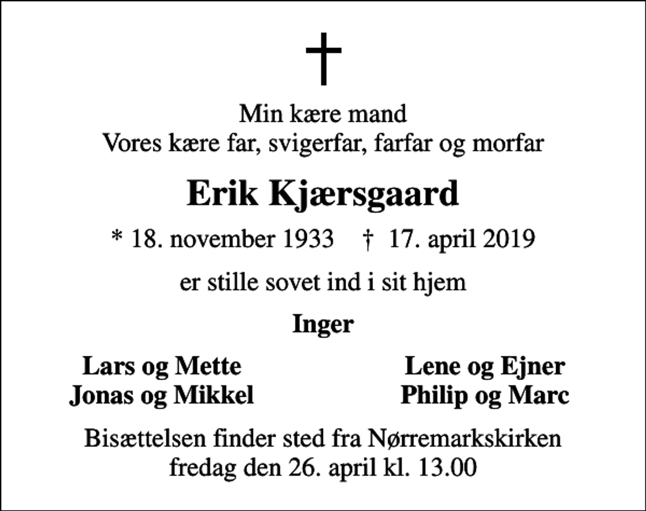 <p>Min kære mand Vores kære far, svigerfar, farfar og morfar<br />Erik Kjærsgaard<br />* 18. november 1933 ✝ 17. april 2019<br />er stille sovet ind i sit hjem<br />Inger<br />Lars og Mette<br />Lene og Ejner<br />Jonas og Mikkel<br />Philip og Marc<br />Bisættelsen finder sted fra Nørremarkskirken fredag den 26. april kl. 13.00</p>