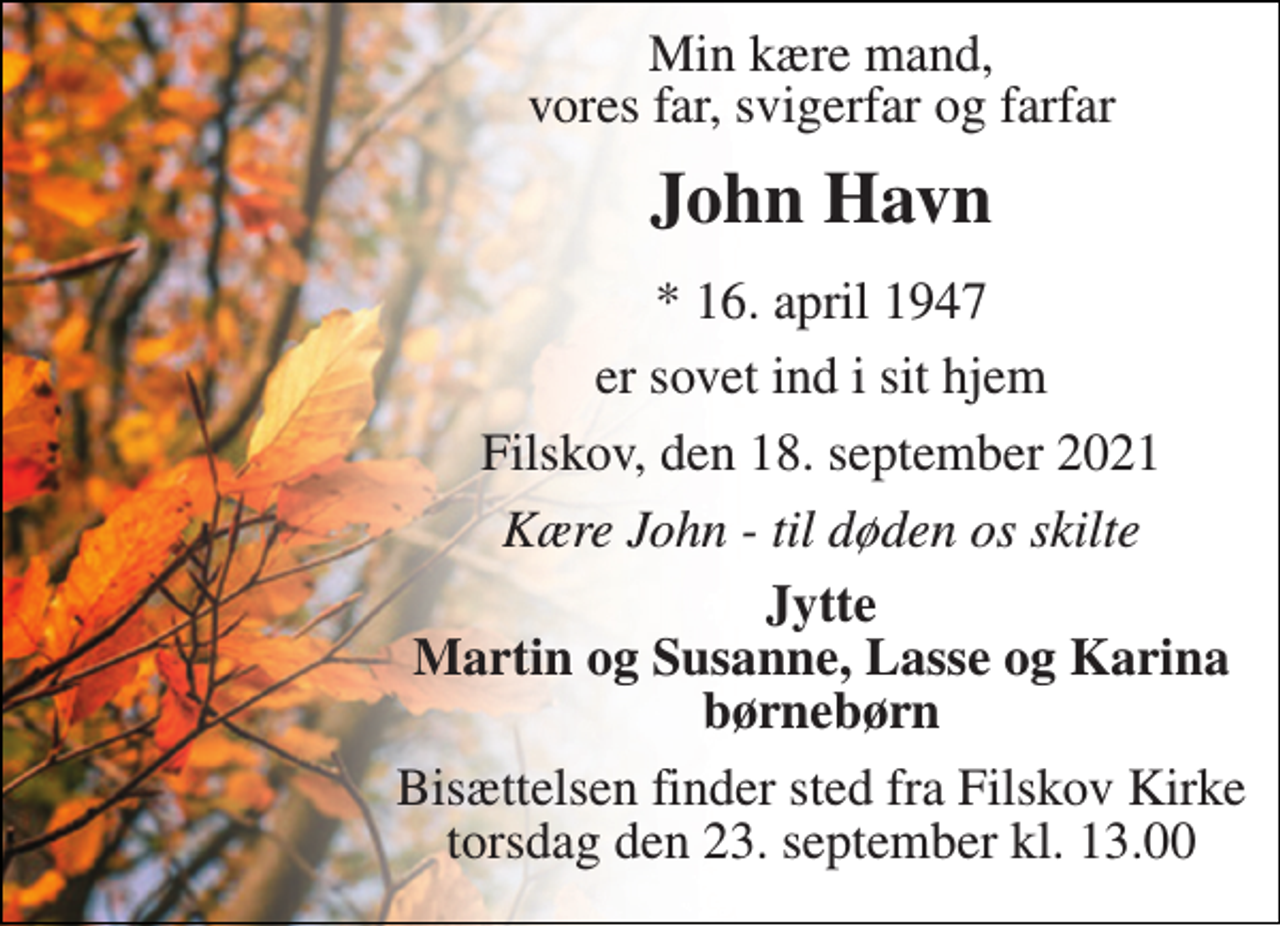 <p>Min kære mand, vores far, svigerfar og farfar<br />John Havn<br />*​ 16. april 1947<br />er sovet ind i sit hjem<br />Filskov, den 18. september 2021<br />Kære John - til døden os skilte<br />Jytte Martin og Susanne, Lasse og Karina børnebørn<br />Bisættelsen​ finder sted fra Filskov Kirke​ torsdag den 23. september​ kl. 13.00</p>