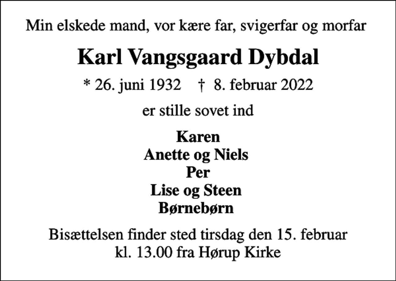 <p>Min elskede mand, vor kære far, svigerfar og morfar<br />Karl Vangsgaard Dybdal<br />* 26. juni 1932 ✝ 8. februar 2022<br />er stille sovet ind<br />Karen Anette og Niels Per Lise og Steen Børnebørn<br />Bisættelsen finder sted tirsdag den 15. februar kl. 13.00 fra Hørup Kirke</p>