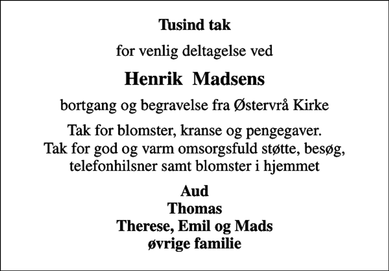 <p>Tusind tak<br />for venlig deltagelse ved<br />Henrik Madsens<br />bortgang og begravelse fra Østervrå Kirke<br />Tak for blomster, kranse og pengegaver. Tak for god og varm omsorgsfuld støtte, besøg, telefonhilsner samt blomster i hjemmet<br />Aud Thomas Therese, Emil og Mads øvrige familie</p>