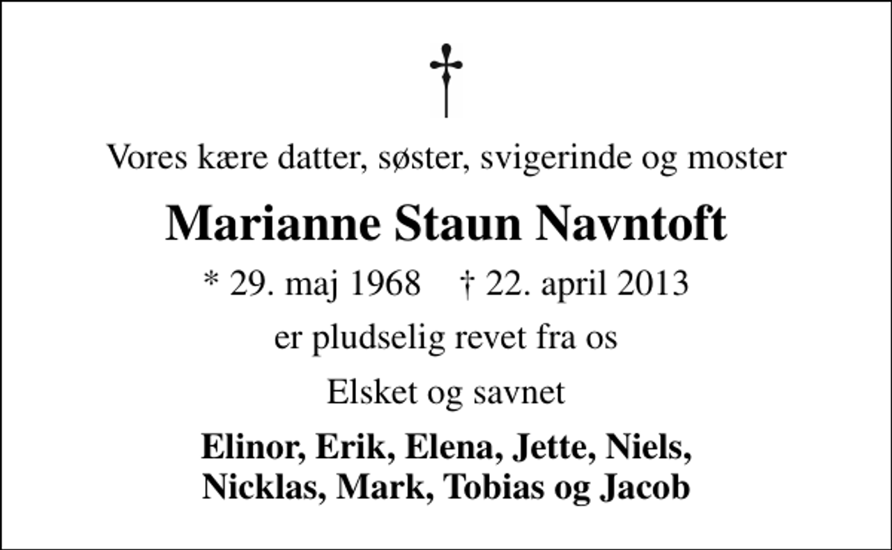 <p>Vores kære datter, søster, svigerinde og moster<br />Marianne Staun Navntoft<br />* 29. maj 1968 ✝ 22. april 2013<br />er pludselig revet fra os<br />Elsket og savnet<br />Elinor, Erik, Elena, Jette, Niels, Nicklas, Mark, Tobias og Jacob</p>