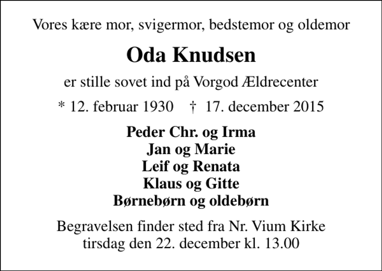 <p>Vores kære mor, svigermor, bedstemor og oldemor<br />Oda Knudsen<br />er stille sovet ind på Vorgod Ældrecenter<br />* 12. februar 1930 ✝ 17. december 2015<br />Peder Chr. og Irma Jan og Marie Leif og Renata Klaus og Gitte Børnebørn og oldebørn<br />Begravelsen finder sted fra Nr. Vium Kirke tirsdag den 22. december kl. 13.00</p>
