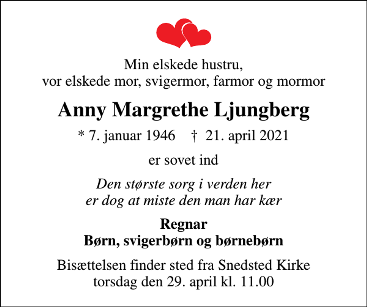 <p>Min elskede hustru, vor elskede mor, svigermor, farmor og mormor<br />Anny Margrethe Ljungberg<br />* 7. januar 1946 ✝ 21. april 2021<br />er sovet ind<br />Den største sorg i verden her er dog at miste den man har kær<br />Regnar Børn, svigerbørn og børnebørn<br />Bisættelsen finder sted fra Snedsted Kirke torsdag den 29. april kl. 11.00</p>