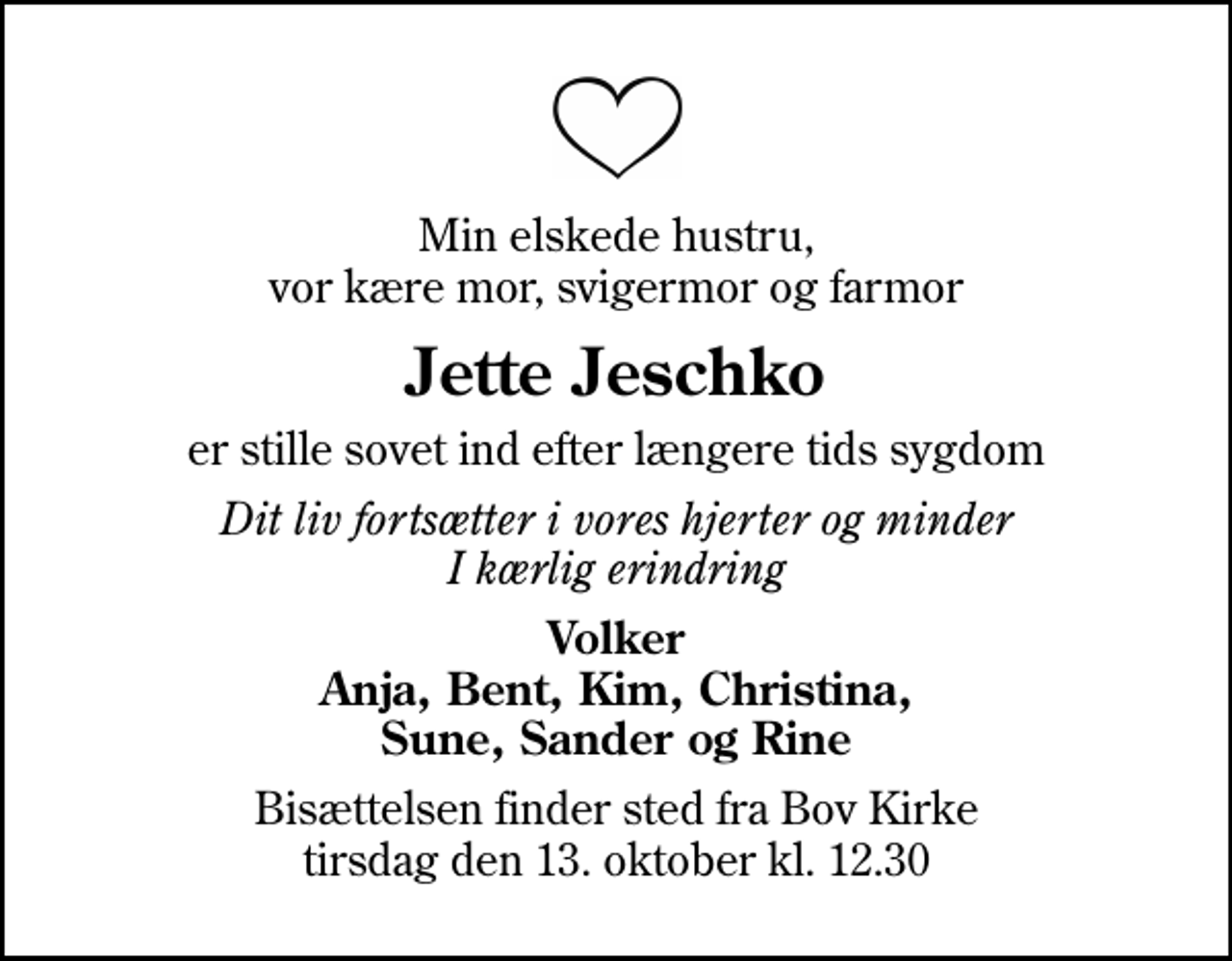 <p>Min elskede hustru, vor kære mor, svigermor og farmor<br />Jette Jeschko<br />er stille sovet ind efter længere tids sygdom<br />Dit liv fortsætter i vores hjerter og minder I kærlig erindring<br />Volker Anja, Bent, Kim, Christina, Sune, Sander og Rine<br />Bisættelsen finder sted fra Bov Kirke tirsdag den 13. oktober kl. 12.30</p>