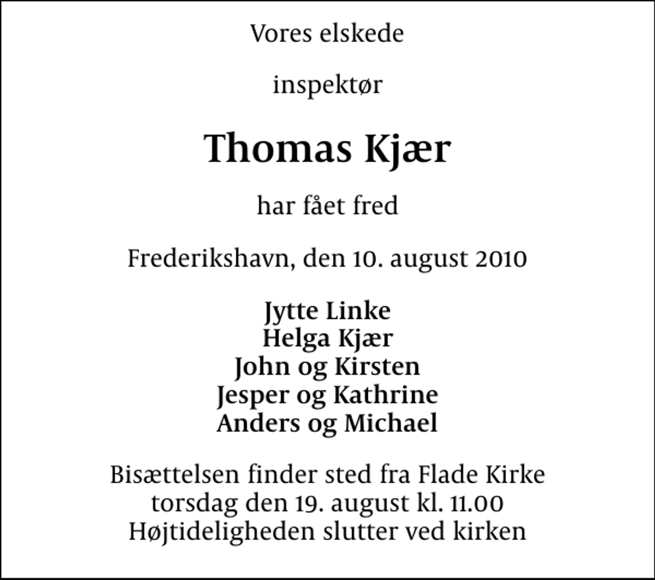<p>Vores elskede<br />inspektør<br />Thomas Kjær<br />har fået fred<br />Frederikshavn, den 10. august 2010<br />Jytte Linke Helga Kjær John og Kirsten Jesper og Kathrine Anders og Michael<br />Bisættelsen finder sted fra Flade Kirke torsdag den 19. august kl. 11.00 Højtideligheden slutter ved kirken</p>