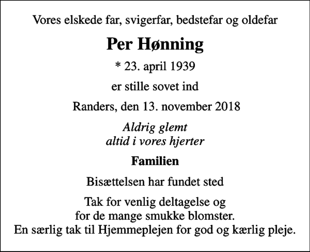<p>Vores elskede far, svigerfar, bedstefar og oldefar<br />Per Hønning<br />* 23. april 1939<br />er stille sovet ind<br />Randers, den 13. november 2018<br />Aldrig glemt altid i vores hjerter<br />Familien<br />Bisættelsen har fundet sted<br />Tak for venlig deltagelse og for de mange smukke blomster. En særlig tak til Hjemmeplejen for god og kærlig pleje.</p>