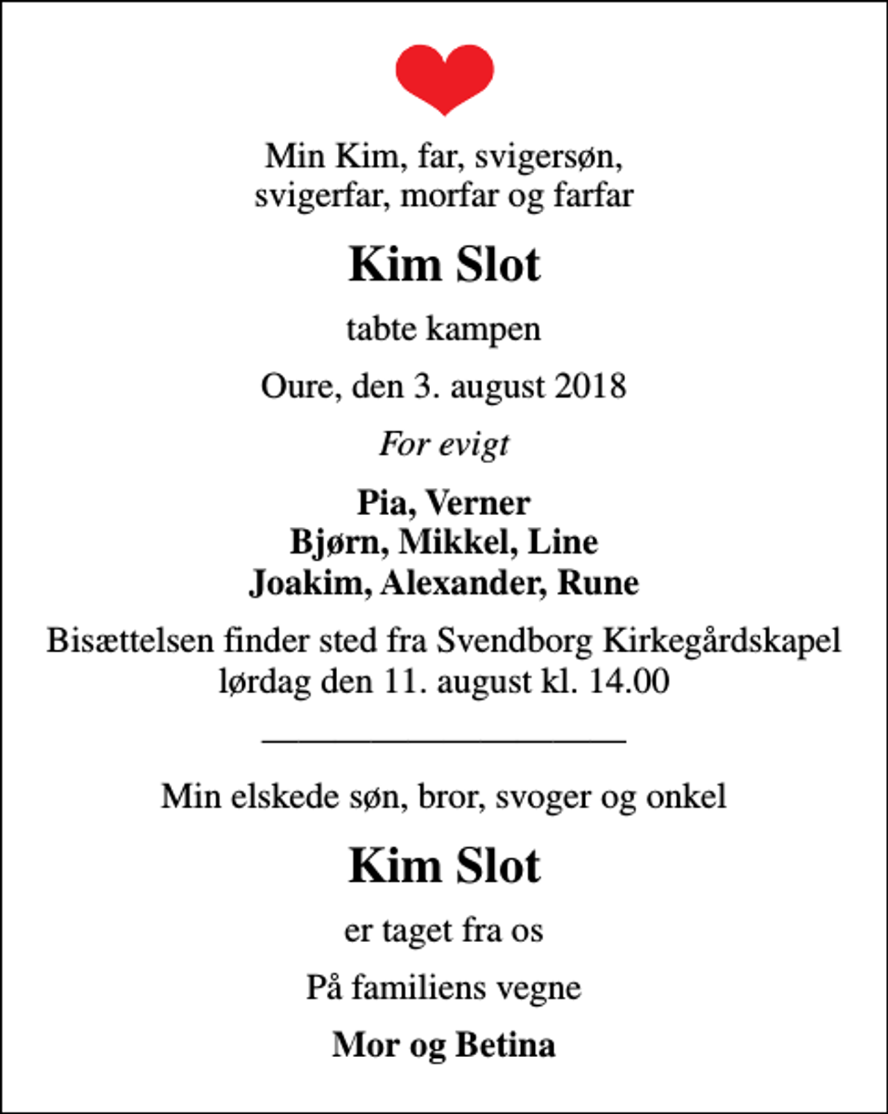 <p>Min Kim, far, svigersøn, svigerfar, morfar og farfar<br />Kim Slot<br />tabte kampen<br />Oure, den 3. august 2018<br />For evigt<br />Pia, Verner Bjørn, Mikkel, Line Joakim, Alexander, Rune<br />Bisættelsen finder sted fra Svendborg Kirkegårdskapel lørdag den 11. august kl. 14.00<br />Min elskede søn, bror, svoger og onkel<br />Kim Slot<br />er taget fra os<br />På familiens vegne<br />Mor og Betina</p>