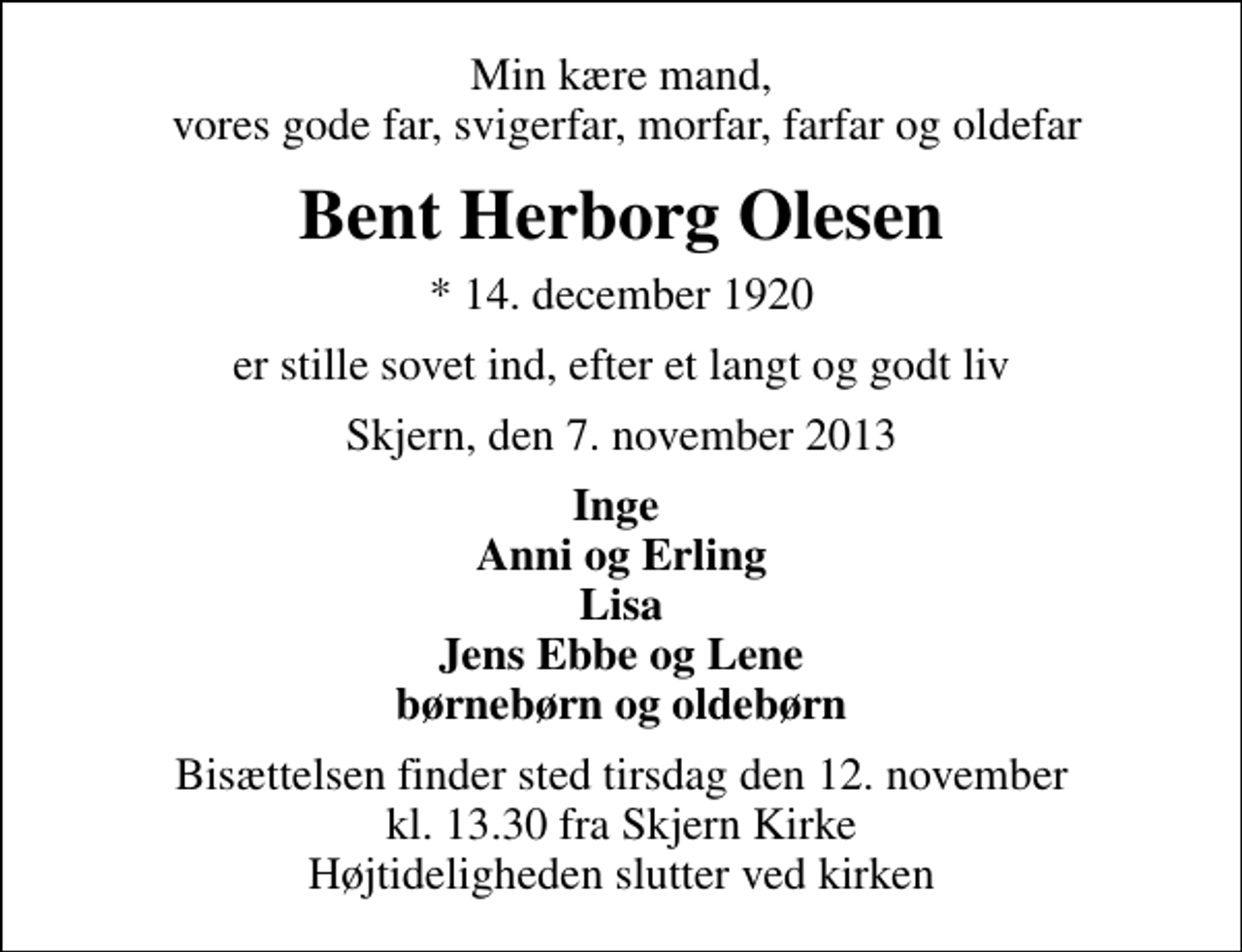 <p>Min kære mand, vores gode far, svigerfar, morfar, farfar og oldefar<br />Bent Herborg Olesen<br />* 14. december 1920<br />er stille sovet ind, efter et langt og godt liv<br />Skjern, den 7. november 2013<br />Inge Anni og Erling Lisa Jens Ebbe og Lene børnebørn og oldebørn<br />Bisættelsen finder sted tirsdag den 12. november kl. 13.30 fra Skjern Kirke Højtideligheden slutter ved kirken</p>