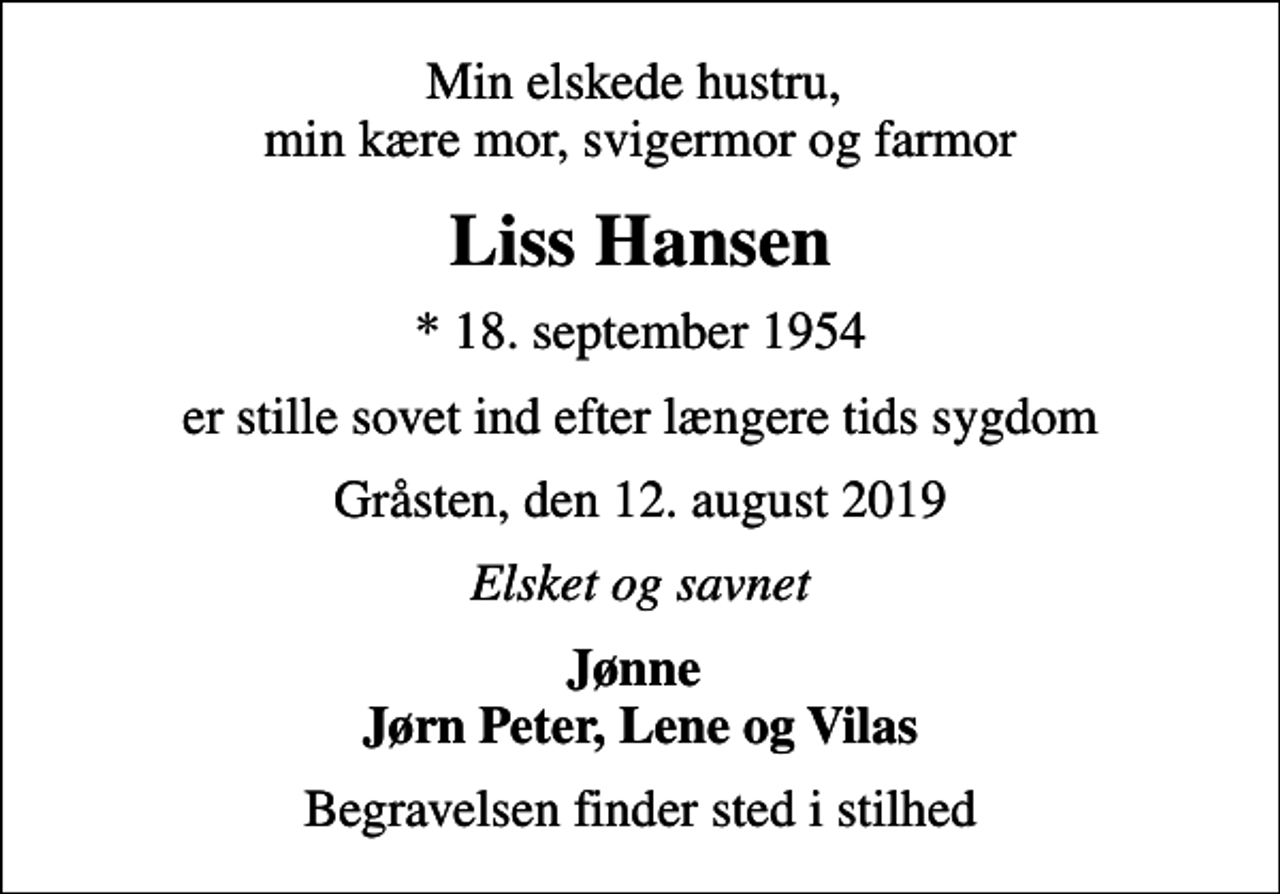 <p>Min elskede hustru, min kære mor, svigermor og farmor<br />Liss Hansen<br />* 18. september 1954<br />er stille sovet ind efter længere tids sygdom<br />Gråsten, den 12. august 2019<br />Elsket og savnet<br />Jønne Jørn Peter, Lene og Vilas<br />Begravelsen finder sted i stilhed</p>