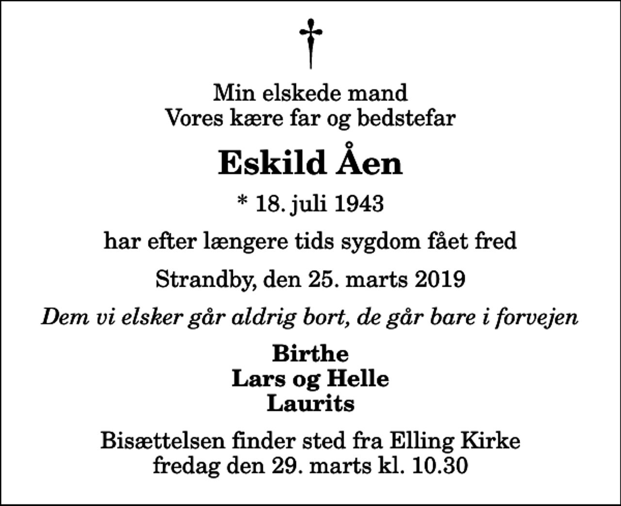 <p>Min elskede mand Vores kære far og bedstefar<br />Eskild Åen<br />* 18. juli 1943<br />har efter længere tids sygdom fået fred<br />Strandby, den 25. marts 2019<br />Dem vi elsker går aldrig bort, de går bare i forvejen<br />Birthe Lars og Helle Laurits<br />Bisættelsen finder sted fra Elling Kirke fredag den 29. marts kl. 10.30</p>
