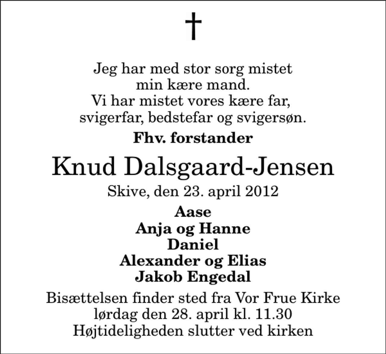 <p>Jeg har med stor sorg mistet min kære mand. Vi har mistet vores kære far, svigerfar, bedstefar og svigersøn.<br />Fhv. forstander<br />Knud Dalsgaard-Jensen<br />Skive, den 23. april 2012<br />Aase Anja og Hanne Daniel Alexander og Elias Jakob Engedal<br />Bisættelsen finder sted fra Vor Frue Kirke lørdag den 28. april kl. 11.30 Højtideligheden slutter ved kirken</p>