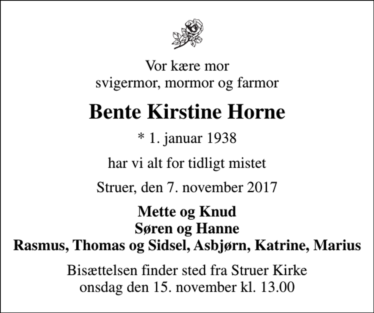 <p>Vor kære mor svigermor, mormor og farmor<br />Bente Kirstine Horne<br />* 1. januar 1938<br />har vi alt for tidligt mistet<br />Struer, den 7. november 2017<br />Mette og Knud Søren og Hanne Rasmus, Thomas og Sidsel, Asbjørn, Katrine, Marius<br />Bisættelsen finder sted fra Struer Kirke onsdag den 15. november kl. 13.00</p>