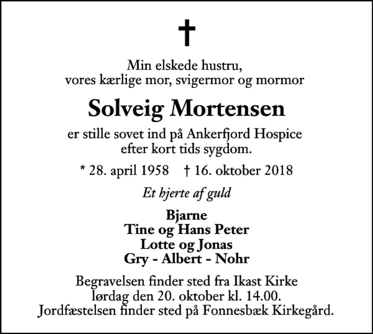 <p>Min elskede hustru, vores kærlige mor, svigermor og mormor<br />Solveig Mortensen<br />er stille sovet ind på Ankerfjord Hospice efter kort tids sygdom.<br />* 28. april 1958 ✝ 16. oktober 2018<br />Et hjerte af guld<br />Bjarne Tine og Hans Peter Lotte og Jonas Gry - Albert - Nohr<br />Begravelsen finder sted fra Ikast Kirke lørdag den 20. oktober kl. 14.00 Jordfæstelsen finder sted på Fonnesbæk Kirkegård.</p>